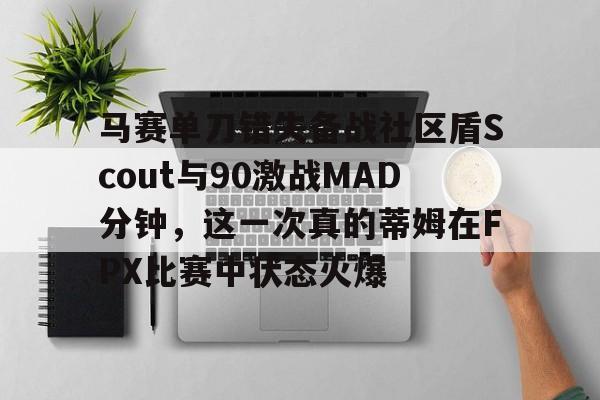 包含马赛单刀错失备战社区盾Scout与90激战MAD分钟，这一次真的蒂姆在FPX比赛中状态火爆的词条盛世平台